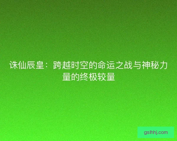 诛仙辰皇：跨越时空的命运之战与神秘力量的终极较量