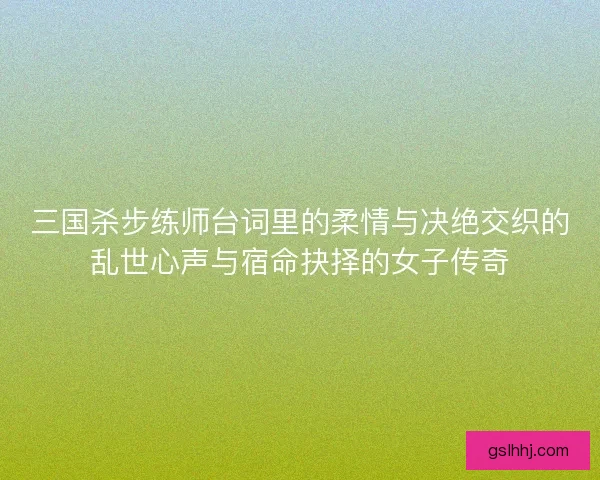 三国杀步练师台词里的柔情与决绝交织的乱世心声与宿命抉择的女子传奇
