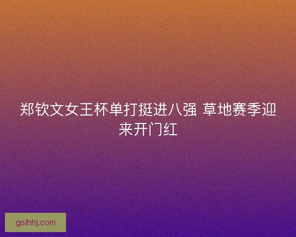 郑钦文女王杯单打挺进八强 草地赛季迎来开门红