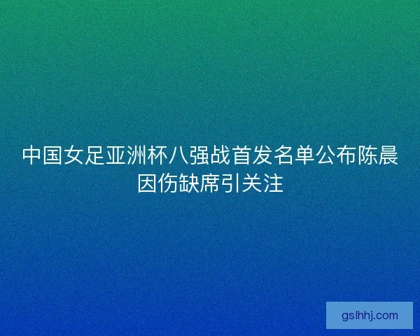中国女足亚洲杯八强战首发名单公布陈晨因伤缺席引关注