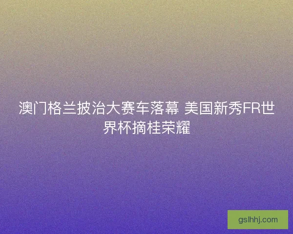 澳门格兰披治大赛车落幕 美国新秀FR世界杯摘桂荣耀