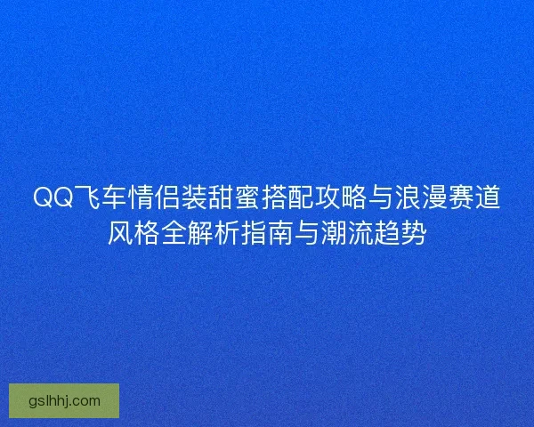 QQ飞车情侣装甜蜜搭配攻略与浪漫赛道风格全解析指南与潮流趋势